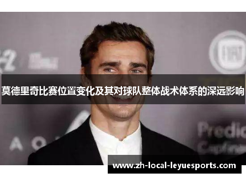 莫德里奇比赛位置变化及其对球队整体战术体系的深远影响 莫德里奇比赛位置变化及其对球队整体战术体系的深远影响
