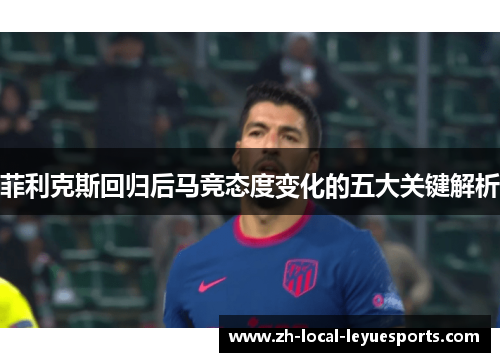 菲利克斯回归后马竞态度变化的五大关键解析 菲利克斯回归后马竞态度变化的五大关键解析