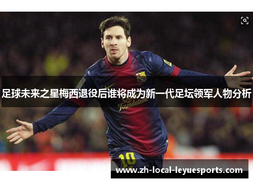 足球未来之星梅西退役后谁将成为新一代足坛领军人物分析 足球未来之星梅西退役后谁将成为新一代足坛领军人物分析