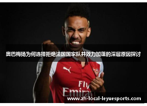 奥巴梅扬为何选择拒绝法国国家队并效力加蓬的深层原因探讨 奥巴梅扬为何选择拒绝法国国家队并效力加蓬的深层原因探讨