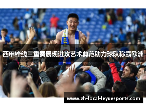 西甲锋线三重奏展现进攻艺术典范助力球队称霸欧洲