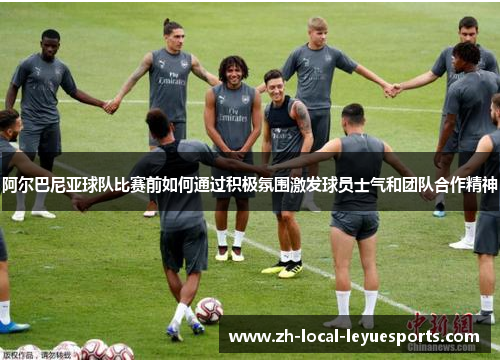 阿尔巴尼亚球队比赛前如何通过积极氛围激发球员士气和团队合作精神 阿尔巴尼亚球队比赛前如何通过积极氛围激发球员士气和团队合作精神