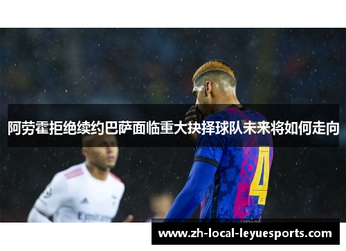 阿劳霍拒绝续约巴萨面临重大抉择球队未来将如何走向 阿劳霍拒绝续约巴萨面临重大抉择球队未来将如何走向
