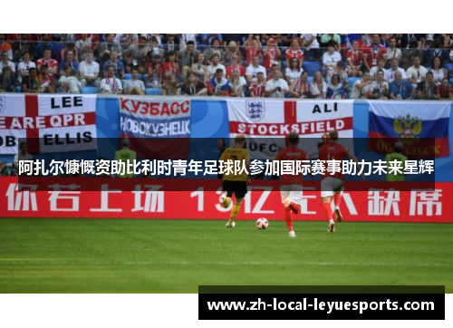 阿扎尔慷慨资助比利时青年足球队参加国际赛事助力未来星辉 阿扎尔慷慨资助比利时青年足球队参加国际赛事助力未来星辉