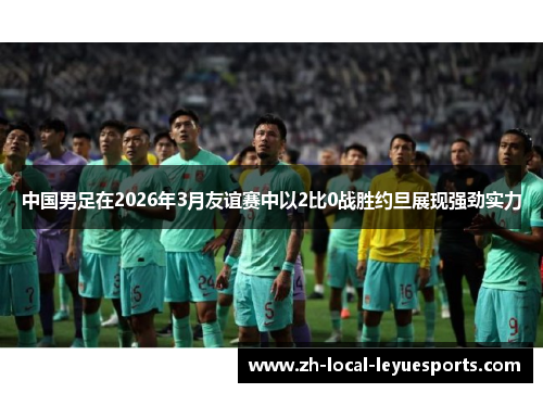 中国男足在2026年3月友谊赛中以2比0战胜约旦展现强劲实力