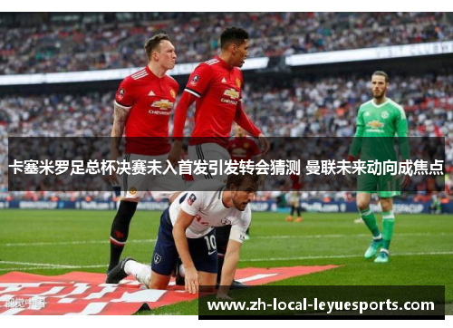 卡塞米罗足总杯决赛未入首发引发转会猜测 曼联未来动向成焦点