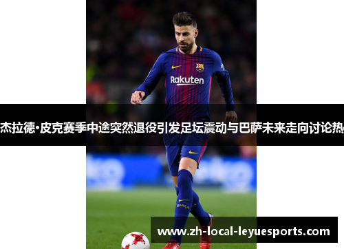 杰拉德·皮克赛季中途突然退役引发足坛震动与巴萨未来走向讨论热 杰拉德·皮克赛季中途突然退役引发足坛震动与巴萨未来走向讨论热