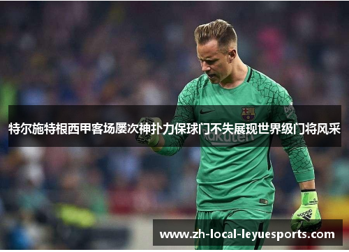 特尔施特根西甲客场屡次神扑力保球门不失展现世界级门将风采 特尔施特根西甲客场屡次神扑力保球门不失展现世界级门将风采