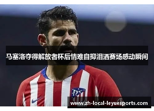 马塞洛夺得解放者杯后情难自抑泪洒赛场感动瞬间