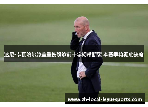 达尼·卡瓦哈尔膝盖重伤确诊前十字韧带断裂 本赛季将彻底缺席