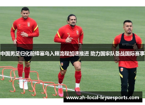 中国男足归化前锋塞鸟入籍流程加速推进 助力国家队备战国际赛事 中国男足归化前锋塞鸟入籍流程加速推进 助力国家队备战国际赛事